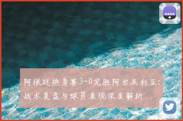 阿根廷热身赛3-0完胜阿尔及利亚：战术复盘与球员表现深度解析