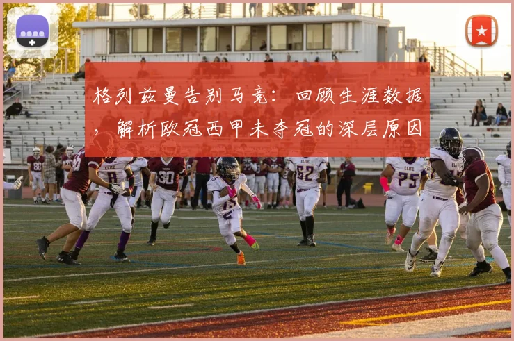 格列兹曼告别马竞：回顾生涯数据，解析欧冠西甲未夺冠的深层原因