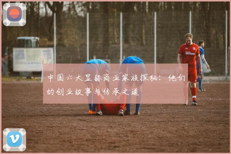 中国六大显赫商业家族探秘：他们的创业故事与传承之道