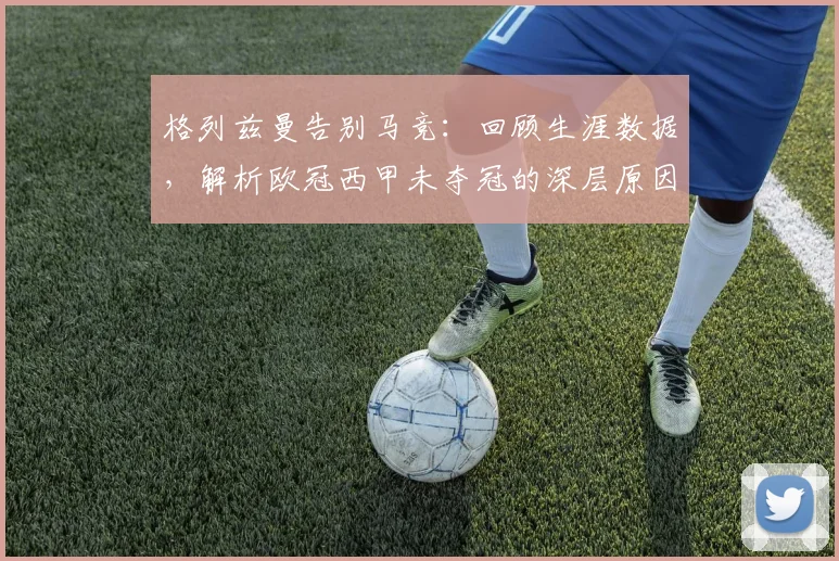 格列兹曼告别马竞：回顾生涯数据，解析欧冠西甲未夺冠的深层原因