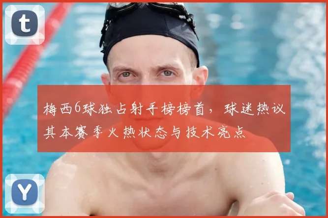 梅西6球独占射手榜榜首，球迷热议其本赛季火热状态与技术亮点