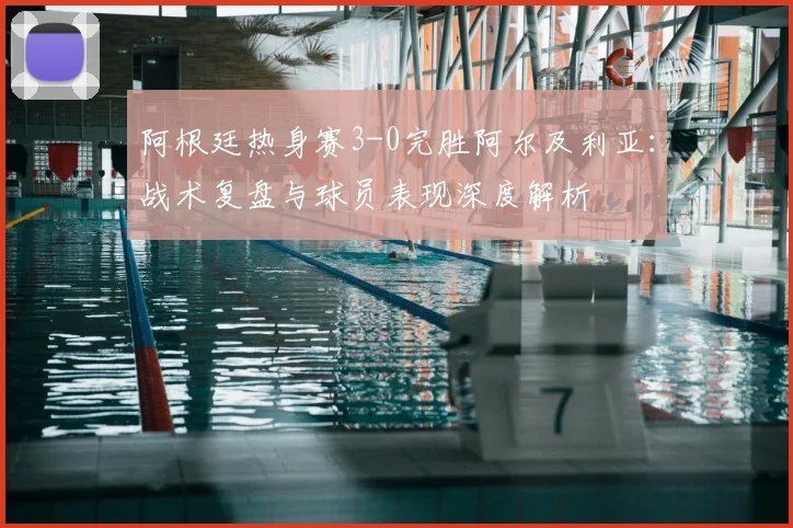 阿根廷热身赛3-0完胜阿尔及利亚：战术复盘与球员表现深度解析