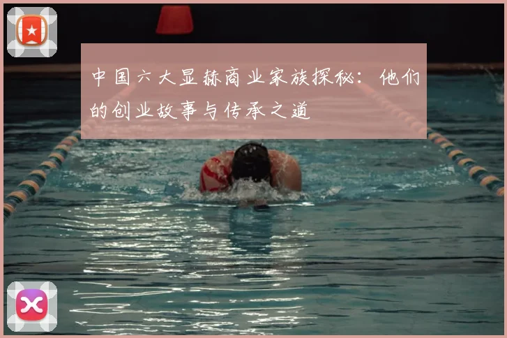 中国六大显赫商业家族探秘:他们的创业故事与传承之道