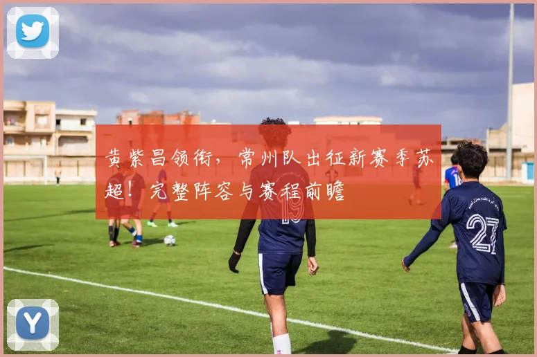 黄紫昌领衔，常州队出征新赛季苏超！完整阵容与赛程前瞻