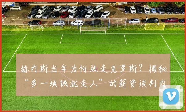 赫内斯当年为何放走克罗斯?揭秘“多一块钱就走人”的薪资谈判内幕与转会真相