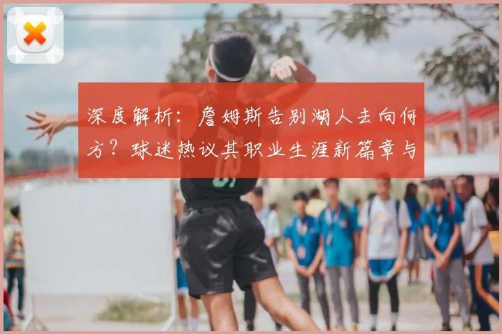 深度解析：詹姆斯告别湖人去向何方？球迷热议其职业生涯新篇章与球队前景