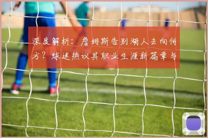 深度解析：詹姆斯告别湖人去向何方？球迷热议其职业生涯新篇章与球队前景